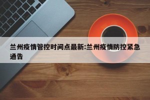 兰州疫情管控时间点最新:兰州疫情防控紧急通告