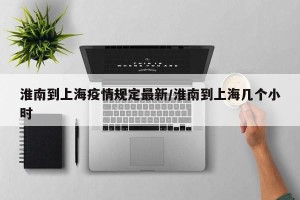 淮南到上海疫情规定最新/淮南到上海几个小时
