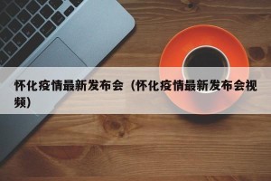 怀化疫情最新发布会（怀化疫情最新发布会视频）