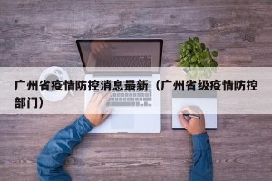 广州省疫情防控消息最新（广州省级疫情防控部门）