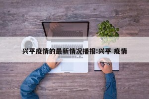 兴平疫情的最新情况播报:兴平 疫情