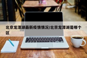 北京龙潭湖最新疫情情况/北京龙潭湖是哪个区