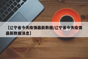 【辽宁省今天疫情最新数据/辽宁省今天疫情最新数据消息】
