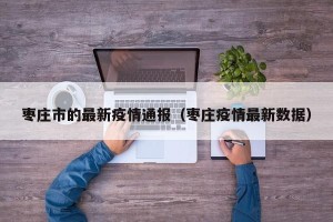 枣庄市的最新疫情通报（枣庄疫情最新数据）