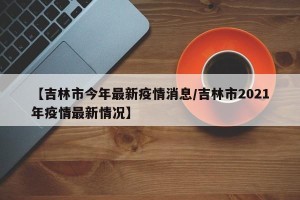 【吉林市今年最新疫情消息/吉林市2021年疫情最新情况】
