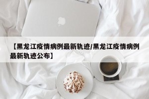 【黑龙江疫情病例最新轨迹/黑龙江疫情病例最新轨迹公布】