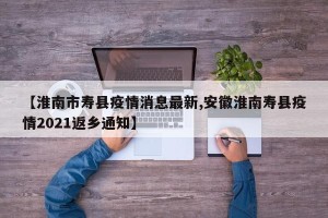 【淮南市寿县疫情消息最新,安徽淮南寿县疫情2021返乡通知】