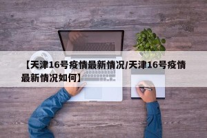 【天津16号疫情最新情况/天津16号疫情最新情况如何】