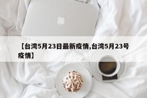 【台湾5月23日最新疫情,台湾5月23号疫情】