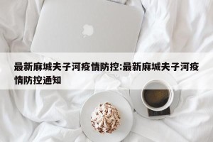 最新麻城夫子河疫情防控:最新麻城夫子河疫情防控通知