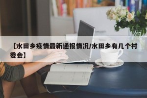【水田乡疫情最新通报情况/水田乡有几个村委会】