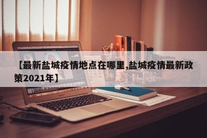 【最新盐城疫情地点在哪里,盐城疫情最新政策2021年】