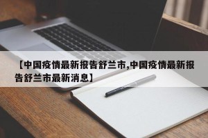 【中国疫情最新报告舒兰市,中国疫情最新报告舒兰市最新消息】