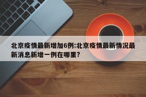北京疫情最新增加6例:北京疫情最新情况最新消息新增一例在哪里?