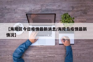【海陵区今日疫情最新消息/海陵岛疫情最新情况】