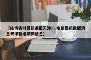 【疫情实时最新通报天津市,疫情最新数据消息天津新增病例信息】