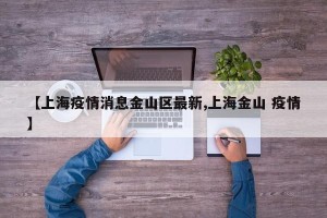 【上海疫情消息金山区最新,上海金山 疫情】
