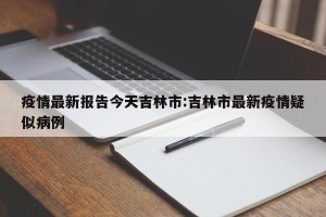疫情最新报告今天吉林市:吉林市最新疫情疑似病例