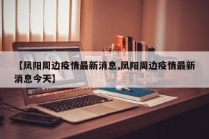 【凤阳周边疫情最新消息,凤阳周边疫情最新消息今天】