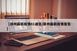 【郑州最新疫情81通告/郑州最新疫情报告】
