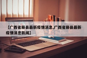 【广西省藤县最新疫情消息,广西省藤县最新疫情消息新闻】