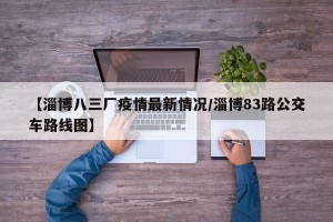 【淄博八三厂疫情最新情况/淄博83路公交车路线图】