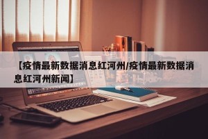 【疫情最新数据消息红河州/疫情最新数据消息红河州新闻】