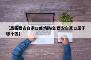 【最新西安白家口疫情防控/西安白家口属于哪个区】