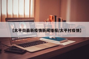 【太平街最新疫情新闻播报/太平村疫情】