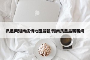 凤凰网湖南疫情地图最新/湖南凤凰最新新闻