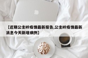 【近期公主岭疫情最新报告,公主岭疫情最新消息今天新增病例】