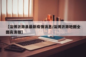 【淄博沂源县最新疫情消息/淄博沂源地图全图高清版】