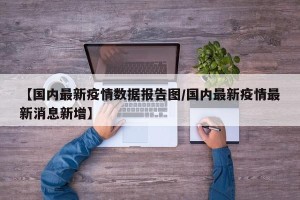 【国内最新疫情数据报告图/国内最新疫情最新消息新增】