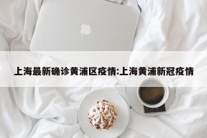 上海最新确诊黄浦区疫情:上海黄浦新冠疫情