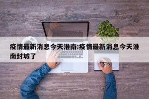 疫情最新消息今天淮南:疫情最新消息今天淮南封城了