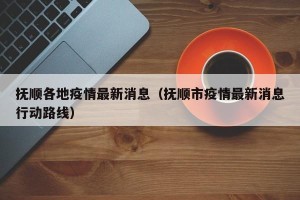 抚顺各地疫情最新消息（抚顺市疫情最新消息行动路线）