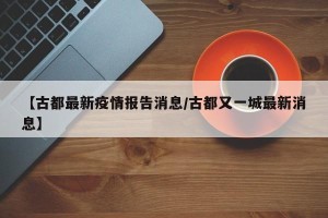 【古都最新疫情报告消息/古都又一城最新消息】