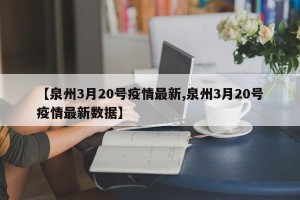 【泉州3月20号疫情最新,泉州3月20号疫情最新数据】
