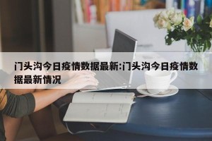 门头沟今日疫情数据最新:门头沟今日疫情数据最新情况