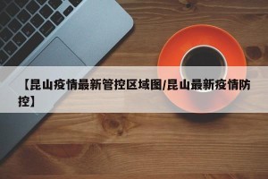 【昆山疫情最新管控区域图/昆山最新疫情防控】