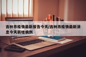 吉林市疫情最新报告今天/吉林市疫情最新消息今天新增病例