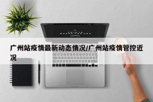 广州站疫情最新动态情况/广州站疫情管控近况