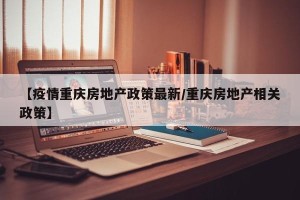 【疫情重庆房地产政策最新/重庆房地产相关政策】