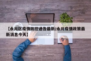 【永川区疫情防控通告最新/永川疫情政策最新消息今天】