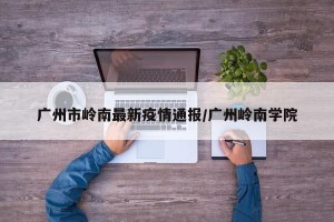 广州市岭南最新疫情通报/广州岭南学院