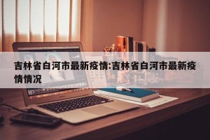 吉林省白河市最新疫情:吉林省白河市最新疫情情况