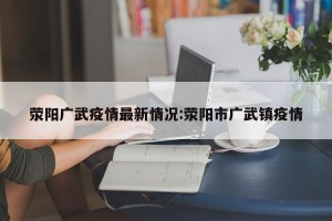 荥阳广武疫情最新情况:荥阳市广武镇疫情