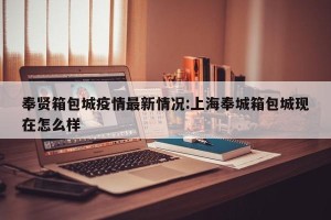 奉贤箱包城疫情最新情况:上海奉城箱包城现在怎么样