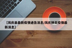 【凤庆县最新疫情通告消息/凤庆肺炎疫情最新消息】