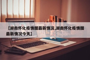 【湖南怀化疫情图最新情况,湖南怀化疫情图最新情况今天】